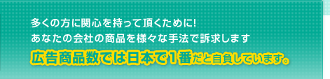 多くの方に関心を持って頂くために!あなたの会社の商品を様々な手法で訴求します 広告商品数では日本で1番だと自負しています。