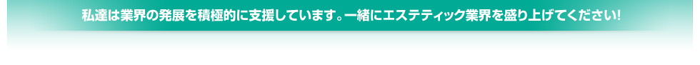 私達は業界の発展を積極的に支援しています。一緒にエステティック業界を盛り上げてください!
